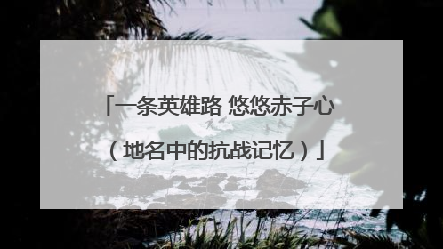 一条英雄路 悠悠赤子心（地名中的抗战记忆）
