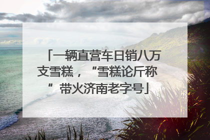一辆直营车日销八万支雪糕，“雪糕论斤称”带火济南老字号
