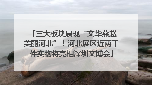 三大板块展现“文华燕赵 美丽河北”！河北展区近两千件实物将亮相深圳文博会