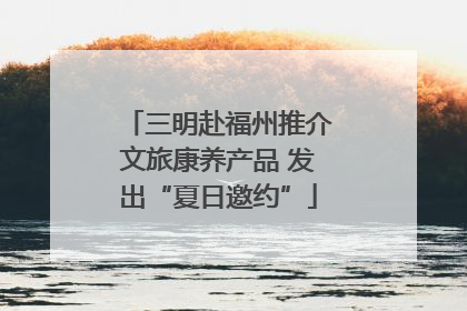 三明赴福州推介文旅康养产品 发出“夏日邀约”