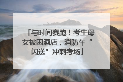 与时间赛跑！考生母女被困酒店，消防车“闪送”冲刺考场