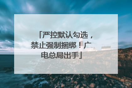 严控默认勾选，禁止强制捆绑！广电总局出手