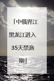 中俄界江黑龙江进入35天禁渔期