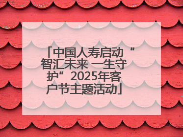 中国人寿启动“智汇未来 一生守护”2025年客户节主题活动