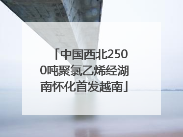 中国西北2500吨聚氯乙烯经湖南怀化首发越南