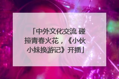 中外文化交流 碰撞青春火花，《小伙小妹换游记》开播