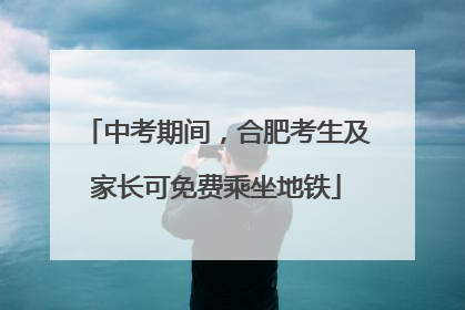 中考期间，合肥考生及家长可免费乘坐地铁