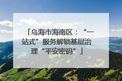 乌海市海南区：“一站式”服务解锁基层治理“平安密码”