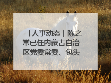 人事动态｜陈之常已任内蒙古自治区党委常委、包头市委书记