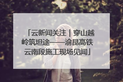 云新闻关注｜穿山越岭筑坦途——渝昆高铁云南段施工现场见闻