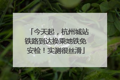 今天起，杭州城站铁路到达换乘地铁免安检！实测很丝滑