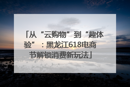 从“云购物”到“趣体验”：黑龙江618电商节解锁消费新玩法