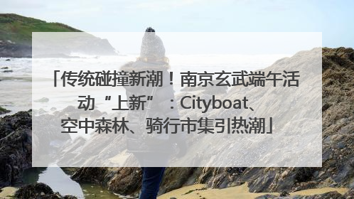 传统碰撞新潮！南京玄武端午活动“上新”：Cityboat、空中森林、骑行市集引热潮