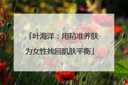 叶海洋：用精准养肤为女性找回肌肤平衡