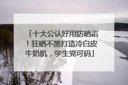 十大公认好用防晒霜！狂晒不黑打造冷白皮牛奶肌，学生党可码
