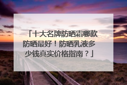 十大名牌防晒霜哪款防晒最好！防晒乳液多少钱真实价格指南？