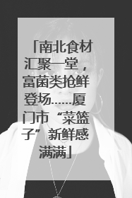 南北食材汇聚一堂，富菌类抢鲜登场……厦门市“菜篮子”新鲜感满满