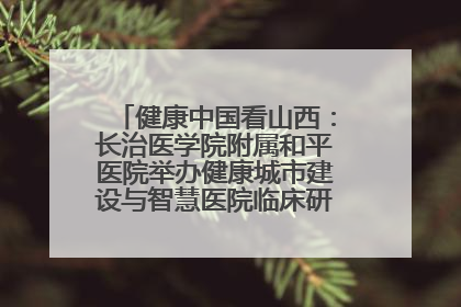 健康中国看山西：长治医学院附属和平医院举办健康城市建设与智慧医院临床研究能力提升交流会