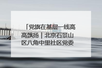 党旗在基层一线高高飘扬｜北京石景山区八角中里社区党委：用脚步丈量民生