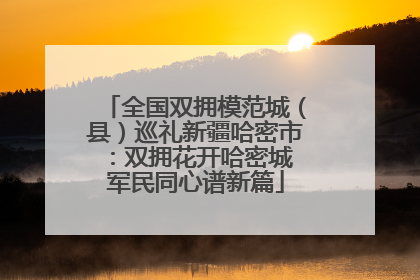 全国双拥模范城（县）巡礼新疆哈密市：双拥花开哈密城 军民同心谱新篇