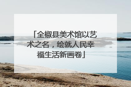 全椒县美术馆以艺术之名，绘就人民幸福生活新画卷