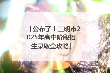 公布了！三明市2025年高中阶段招生录取全攻略