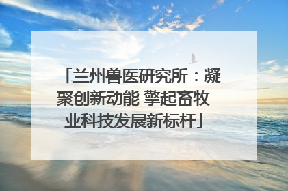 兰州兽医研究所：凝聚创新动能 擎起畜牧业科技发展新标杆