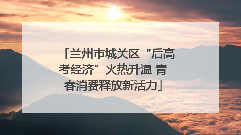 兰州市城关区“后高考经济”火热升温 青春消费释放新活力