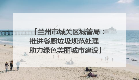 兰州市城关区城管局：推进餐厨垃圾规范处理 助力绿色美丽城市建设
