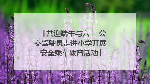 共迎端午与六一 公交驾驶员走进小学开展安全乘车教育活动
