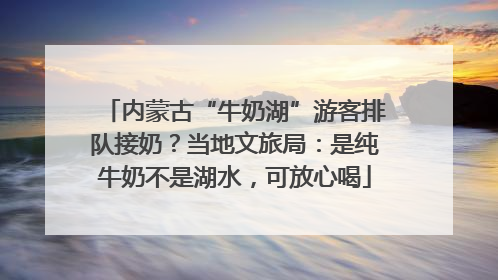 内蒙古“牛奶湖”游客排队接奶？当地文旅局：是纯牛奶不是湖水，可放心喝