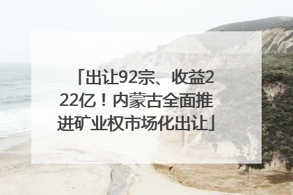 出让92宗、收益222亿！内蒙古全面推进矿业权市场化出让