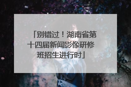 别错过！湖南省第十四届新闻影像研修班招生进行时