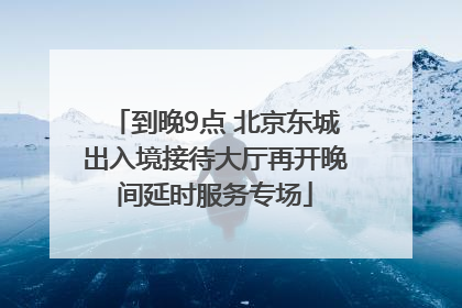 到晚9点 北京东城出入境接待大厅再开晚间延时服务专场