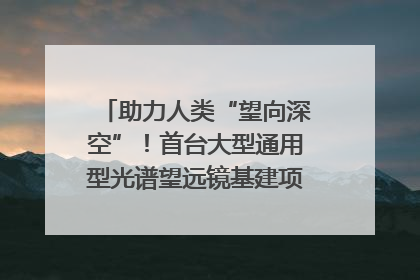 助力人类“望向深空”！首台大型通用型光谱望远镜基建项目破土动工
