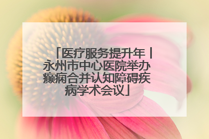 医疗服务提升年丨永州市中心医院举办癫痫合并认知障碍疾病学术会议