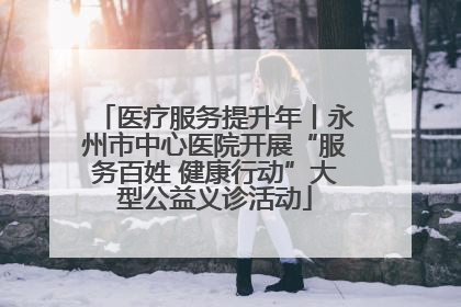 医疗服务提升年丨永州市中心医院开展“服务百姓 健康行动”大型公益义诊活动