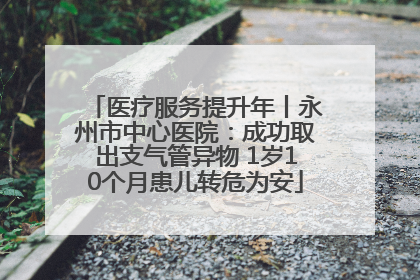 医疗服务提升年丨永州市中心医院：成功取出支气管异物 1岁10个月患儿转危为安