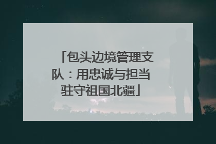 包头边境管理支队：用忠诚与担当驻守祖国北疆