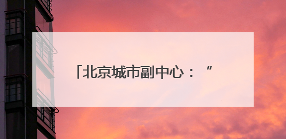 北京城市副中心：“十五五”时期，全面转向内涵提升式发展