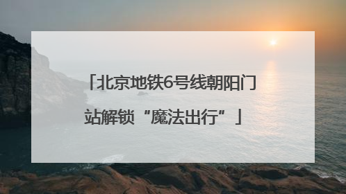 北京地铁6号线朝阳门站解锁“魔法出行”