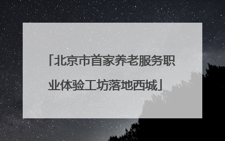 北京市首家养老服务职业体验工坊落地西城