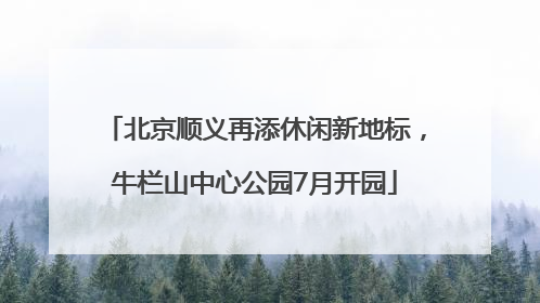 北京顺义再添休闲新地标，牛栏山中心公园7月开园