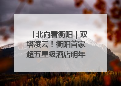北向看衡阳｜双塔凌云！衡阳首家超五星级酒店明年6月开业