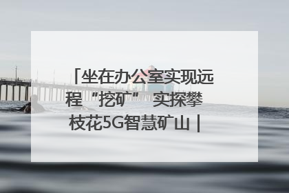 坐在办公室实现远程“挖矿” 实探攀枝花5G智慧矿山｜网络名人四川行