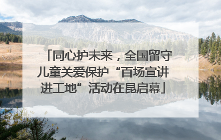 同心护未来，全国留守儿童关爱保护“百场宣讲进工地”活动在昆启幕