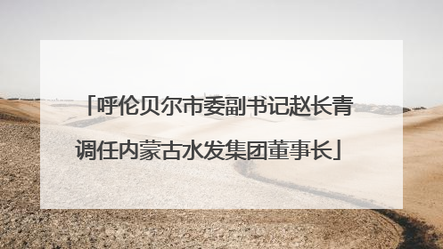 呼伦贝尔市委副书记赵长青调任内蒙古水发集团董事长
