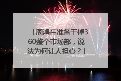 周鸿祎准备干掉360整个市场部，说法为何让人担心？