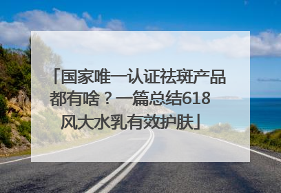 国家唯一认证祛斑产品都有啥？一篇总结618风大水乳有效护肤