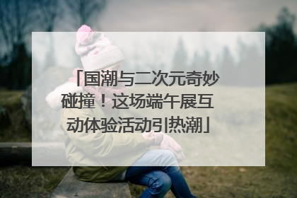 国潮与二次元奇妙碰撞！这场端午展互动体验活动引热潮